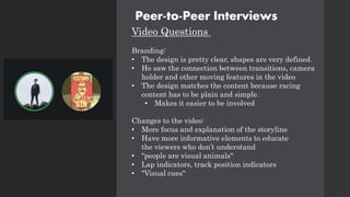 Peer-to-Peer Interviews
Video Questions
Branding:
• The design is pretty clear, shapes are very defined.
• He saw the connection between transitions, camera
holder and other moving features in the video
• The design matches the content because racing
content has to be plain and simple.
• Makes it easier to be involved
Changes to the video:
• More focus and explanation of the storyline
• Have more informative elements to educate
the viewers who don’t understand
• "people are visual animals"
• Lap indicators, track position indicators
• "Visual cues"
 