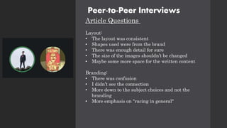Peer-to-Peer Interviews
Article Questions
Layout:
• The layout was consistent
• Shapes used were from the brand
• There was enough detail for sure
• The size of the images shouldn’t be changed
• Maybe some more space for the written content
Branding:
• There was confusion
• I didn’t see the connection
• More down to the subject choices and not the
branding
• More emphasis on "racing in general"
 