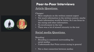 Peer-to-Peer Interviews
Article Questions
Changes:
• More emphasis on the written content aspect
• Not much information in the written content, maybe
track information would be better. So I can focus on
the racing and other information.
• No involvement in the text
• There was a lot of missed intensity in the text
Social media Questions
Branding:
• Branding is consistent surrounding the
social medias
• Understands that Point covers racing in general
• Not a clear connection between medias
 