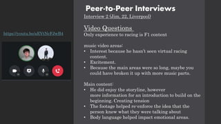 Peer-to-Peer Interviews
Interview 2 (Jim, 22, Liverpool)
Video Questions
Only experience to racing is F1 content
music video areas:
• Interest because he hasn’t seen virtual racing
content.
• Excitement.
• Because the main areas were so long, maybe you
could have broken it up with more music parts.
Main content:
• He did enjoy the storyline, however
more information for an introduction to build on the
beginning. Creating tension
• The footage helped re-enforce the idea that the
person knew what they were talking about
• Body language helped impact emotional areas.
https://youtu.be/aEVtNcFJwB4
 