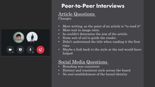 Peer-to-Peer Interviews
Article Questions
Changes
• More writing, as the point of an article is "to read it"
• More text to image ratio.
• he couldn’t determine the aim of the article.
• Some sort of aid to guide the reader.
• Didn’t understand the title when reading it the first
time.
• Maybe a link back to the style at the end would have
helped
Social Media Questions
• Branding was consistent
• Distinct and consistent style across the board
• No real establishment of the brand identity
 
