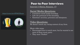 Peer-to-Peer Interviews
Interview 3 (Darius, Romania, 17)
Social Media Questions
• Consistent social media branding
• Like the portrayal of the branding
• Emotions: accuracy, precision and sharpness.
Video Questions
He doesn’t watch any racing content of any form.
Music video areas
• Encouraged him to watch more, but he wanted to see
more of those music parts
• They were "Perfect"
https://youtu.be/vIFN6CMsqno
 
