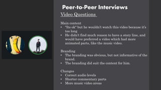 Peer-to-Peer Interviews
Video Questions
Main content
• "Its ok" but he wouldn’t watch this video because it’s
too long
• He didn’t find much reason to have a story line, and
would have preferred a video which had more
animated parts, like the music video.
Branding
• The branding was obvious, but not informative of the
brand.
• The branding did suit the content for him.
Changes
• Correct audio levels
• Shorter commentary parts
• More music video areas
 