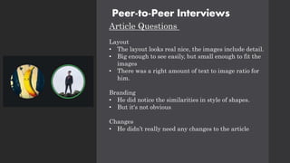 Peer-to-Peer Interviews
Article Questions
Layout
• The layout looks real nice, the images include detail.
• Big enough to see easily, but small enough to fit the
images
• There was a right amount of text to image ratio for
him.
Branding
• He did notice the similarities in style of shapes.
• But it's not obvious
Changes
• He didn’t really need any changes to the article
 