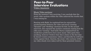 Video Answers
Music Video sections:
From the answers I was receiving, I can conclude that the
music video sections within the video achieved the results that
I was aiming for.
Starting with Rafal, he explained how he enjoyed the
synchronisation between the video and music creating
"dynamic" and "thrilling" emotions for him. In the second
interview, Jim repeated the positive comments stating how the
edits were "exciting." And lastly Darius explained how he
would have preferred to have more music video parts then
anything, however I believe that this is down to the fact that
he doesn’t watch commentary videos, and therefor he will have
a bias against them. Anyway, the music video sections within
my video clearly were taken well by these potential viewers.
Peer-to-Peer
Interview Evaluations
 