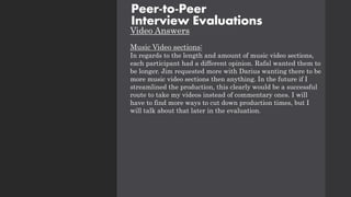 Video Answers
Music Video sections:
In regards to the length and amount of music video sections,
each participant had a different opinion. Rafal wanted them to
be longer. Jim requested more with Darius wanting there to be
more music video sections then anything. In the future if I
streamlined the production, this clearly would be a successful
route to take my videos instead of commentary ones. I will
have to find more ways to cut down production times, but I
will talk about that later in the evaluation.
Peer-to-Peer
Interview Evaluations
 