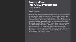 Video Answers
Main Content:
Overall, my interviewees had a more negative experience over
a positive one while watching the main content, and I take
that wholeheartedly. Jim was polite about his experience
when watching the main part of the video, only implying that
he didn’t enjoy it. Rafal was more straight forward with his
feedback explain that he "didn’t understand what was going
on" with "not much action." Whereas Darius believed the
main content of the video should be removed completely.
Honestly, I echo how these people took this part of the video. I
know that I completely missed the mark when it came to
engagement and entertainment.
Peer-to-Peer
Interview Evaluations
 