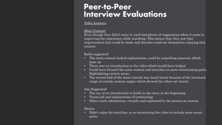 Video Answers
Main Content:
Even though they didn’t enjoy it, each had plenty of suggestions when it came to
improving the experience while watching. This means that they saw that
improvement that could be made and therefor could see themselves enjoying that
content.
Rafal suggested:
• The main content lacked explanations, could be something onscreen which
pops up
• There was no introduction to the video which would have helped
• Could have focused the main content and storyline on more entertaining parts.
Highlighting certain areas.
• The second half of the main content was much better because of the increased
usage of outside camera angles which showed the other car clearly.
Jim Suggested:
• The use of an introduction to build on the story at the beginning.
• Visual aid and explanations of terminology
• Other track information, visually and explained by the person on camrea
Darius
• Didn’t enjoy the storyline, so re-structuring the video to include more music
parts.
Peer-to-Peer
Interview Evaluations
 
