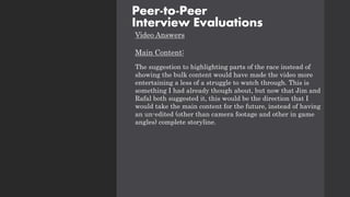 Video Answers
Main Content:
The suggestion to highlighting parts of the race instead of
showing the bulk content would have made the video more
entertaining a less of a struggle to watch through. This is
something I had already though about, but now that Jim and
Rafal both suggested it, this would be the direction that I
would take the main content for the future, instead of having
an un-edited (other than camera footage and other in game
angles) complete storyline.
Peer-to-Peer
Interview Evaluations
 