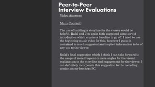 Video Answers
Main Content:
The use of building a storyline for the viewer would be
helpful. Rafal and Jim again both suggested some sort of
introduction which creates a baseline to go off. I tried to use
the beginning music video for this, however I guess it
contained to much suggested and implied information to be of
any use to the viewer.
Rafal's final suggestion which I think I can take forward is
the usage of more frequent camera angles for the visual
explanation to the storyline and engagement for the viewer. I
can definitely incorporate this suggestion to the recording
session on my brothers PC.
Peer-to-Peer
Interview Evaluations
 