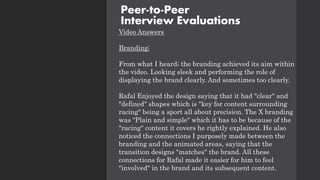 Video Answers
Branding:
From what I heard; the branding achieved its aim within
the video. Looking sleek and performing the role of
displaying the brand clearly. And sometimes too clearly.
Rafal Enjoyed the design saying that it had "clear" and
"defined" shapes which is "key for content surrounding
racing" being a sport all about precision. The X branding
was "Plain and simple" which it has to be because of the
"racing" content it covers he rightly explained. He also
noticed the connections I purposely made between the
branding and the animated areas, saying that the
transition designs "matches" the brand. All these
connections for Rafal made it easier for him to feel
"involved" in the brand and its subsequent content.
Peer-to-Peer
Interview Evaluations
 