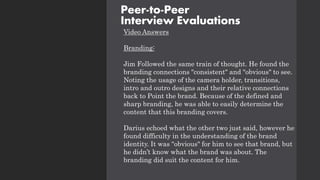 Video Answers
Branding:
Jim Followed the same train of thought. He found the
branding connections "consistent" and "obvious" to see.
Noting the usage of the camera holder, transitions,
intro and outro designs and their relative connections
back to Point the brand. Because of the defined and
sharp branding, he was able to easily determine the
content that this branding covers.
Darius echoed what the other two just said, however he
found difficulty in the understanding of the brand
identity. It was "obvious" for him to see that brand, but
he didn’t know what the brand was about. The
branding did suit the content for him.
Peer-to-Peer
Interview Evaluations
 