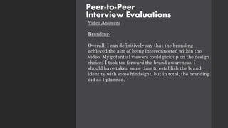 Video Answers
Branding:
Overall, I can definitively say that the branding
achieved the aim of being interconnected within the
video. My potential viewers could pick up on the design
choices I took too forward the brand awareness. I
should have taken some time to establish the brand
identity with some hindsight, but in total, the branding
did as I planned.
Peer-to-Peer
Interview Evaluations
 