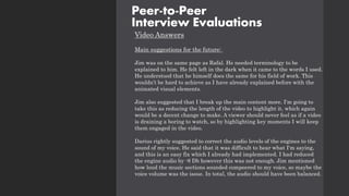Video Answers
Main suggestions for the future:
Jim was on the same page as Rafal. He needed terminology to be
explained to him. He felt left in the dark when it came to the words I used.
He understood that he himself does the same for his field of work. This
wouldn’t be hard to achieve as I have already explained before with the
animated visual elements.
Jim also suggested that I break up the main content more. I'm going to
take this as reducing the length of the video to highlight it, which again
would be a decent change to make. A viewer should never feel as if a video
is draining a boring to watch, so by highlighting key moments I will keep
them engaged in the video.
Darius rightly suggested to correct the audio levels of the engines to the
sound of my voice. He said that it was difficult to hear what I'm saying,
and this is an easy fix which I already had implemented. I had reduced
the engine audio by -8 Db however this was not enough. Jim mentioned
how loud the music sections sounded compeered to my voice, so maybe the
voice volume was the issue. In total, the audio should have been balanced.
Peer-to-Peer
Interview Evaluations
 