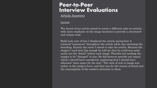 Article Answers
Layout:
The layout of my article aimed to create a different take on articles
with more emphasis on the image locations to provide a structured
and unique read.
Rafal took note of how I displayed the article saying how it
remined "consistent" throughout the article while also retaining the
branding. Exactly the route I aimed to take the article. Because the
shapes I used were big enough he told me that he could was quite
easily see the "detail" within each image. Therefor not needing the
images to be "changed" in size. He did however provide one aspect
which I should have considered, explaining how I should have
allocated "more space for the text." The ratio of text to image was
rather in the image's favor, and that was for the reason of detail and
the consumption of the reader's attention to them.
Peer-to-Peer
Interview Evaluations
 