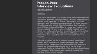 Article Answers
Branding:
Rafal found confusion with the subject choice regarding the branding.
Having just watched a video surrounding virtual GT3 racing to then
read an article about real Go-Karting I also see why he finds a
disconnect with the subject choice and therefor the brand coverage.
He understood after a while that the brand was then "racing in
general" however, he explained how he needed more content to get
to that opinion. I will have to agree with Rafal with this point. I
should have had more information about the brand's aim to market
towards being focused on the subject choice of Racing as a sport,
otherwise it would again be hard for the reader and viewers to
decipher.
It wasn’t as difficult for Jim to see the connection between the 2
subject, seeing that they both covered racing as a sport on an
emotional level. He explained how the brand identity of racing in
general was initially hard to uncover, but in the end he did
understand the aim of the brand Point. The style of the brand he said
was "noticeable" which was my aim with the layout and other
branding choices with my medias.
Peer-to-Peer
Interview Evaluations
 