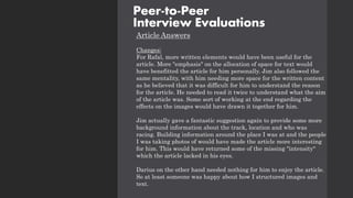 Article Answers
Changes:
For Rafal, more written elements would have been useful for the
article. More "emphasis" on the allocation of space for text would
have benefitted the article for him personally. Jim also followed the
same mentality, with him needing more space for the written content
as he believed that it was difficult for him to understand the reason
for the article. He needed to read it twice to understand what the aim
of the article was. Some sort of working at the end regarding the
effects on the images would have drawn it together for him.
Jim actually gave a fantastic suggestion again to provide some more
background information about the track, location and who was
racing. Building information around the place I was at and the people
I was taking photos of would have made the article more interesting
for him. This would have returned some of the missing "intensity"
which the article lacked in his eyes.
Darius on the other hand needed nothing for him to enjoy the article.
So at least someone was happy about how I structured images and
text.
Peer-to-Peer
Interview Evaluations
 