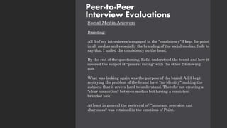 Social Media Answers
Branding:
All 3 of my interviewee's engaged in the "consistency" I kept for point
in all medias and especially the branding of the social medias. Safe to
say that I nailed the consistency on the head.
By the end of the questioning, Rafal understood the brand and how it
covered the subject of "general racing" with the other 2 following
suit.
What was lacking again was the purpose of the brand. All 3 kept
replaying the problem of the brand have "no-identity" making the
subjects that it covers hard to understand. Therefor not creating a
"clear connection" between medias but having a consistent
branded look.
At least in general the portrayal of: "accuracy, precision and
sharpness" was retained in the emotions of Point.
Peer-to-Peer
Interview Evaluations
 