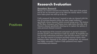 Research Evaluation
Secondary Research
Mainly, my content research was fantastic. This part of the project
was by far my favourite part as my ideas for exactly where I could
have taken point was still up in the air.
I fully prepared the direction I wanted to take my channel with the
aim of covering channels within the same target audience. I
specifically choose channels which covered racing news. The choices
of The Race, Autosport and Tommo were right down that ally, with
Tommo's channel specifically allowing me to explore the options of
some personal channel research.
At the beginning of the research and project in general I aimed to
provide myself a clear direction to take my project. So hopefully you
can see that enthusiasm and drive I put into this section. I can tell
you, that this amount of analysis provided extreme clarity when
looking at other channels in the market. Looking back, my research
was highly successful. I believe I fully gathered every aspect
surrounding each channel.
Positives
 
