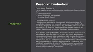 Research Evaluation
Secondary Research
I tired to gather as much information surrounding these 3 subject targets
the:
• Channel's audience
• product(s)/content they provided
• branding of each channel
Channel Audience Research
I found that the audiences of the 3 channels were interconnected. I
partially knew this anyway because I was an avid viewer of all 3 before
and during the project. Irrespective of this, I found the influences of these
audiences on the respective channels helpful to my own due to the fact
that my channel would be entering the market relatively closely.
More than not, Autosport's and the Race's channel's were more connected
audience wise then they would like to admit, but that is because their
companies recently split at the beginning of 2020, so culturally there are
extremally similar, and with it their audience will be the same. This
allowed me to look at 2 examples which only had branding differences and
see what differences in audience they had and why. This allowed me to
specifically target in the direction of The Race's channel which takes a
more modern view on racing content, and which brings with it a more
modern and younger target demographic.
Positives
 