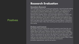 Research Evaluation
Secondary Research
After looking at these 2 F1 racing news channels, I moved towards looking
at a sole individual being Tommo (Tom McCluskey). Tom allowed me to
understand an audience which prefers to watch a more individual an
personalised style of content. I understood the audience of Tommo's
channel with complete clarity as he personally allowed me to look at his
channel's statistics. Numbers which the public will not have access to.
With this information I was able to wholly determine the audience of his
channel. In turn this allowed me to know that if I made a channel which
had a sole figure that I would probably have similar figures, a direction I
sort of took but didn’t. More than anything this inspired me and kept my
drive going.
Product and Content
My product research targeted the areas I wanted to enter from the very
beginning. Autosport's magazines allowed me to look at past magazine
design choices and styles, whereas the Race provided me with a modern
take on this with all their content only being hosted on their website. The
2 take on journalism let me look at the direction I could take point, and I
choose to draw down the direction of the Race, with the enthusiasm to
make my own website which would host the brand's content. What I didn’t
consider at the time however was that these are massive
journalist organisations, and I'm one person...
Positives
 