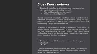 Class Peer reviews
• Does the layout of the article change your experience when
viewing the images and reading the text?
• "You could use a sharper font choice"
• "Text is in awkward position"
These 2 ideas would actually be something I would carry forward in
to the next article I make. I used a font which didn’t really add any
value to the article, and so if I had used a font which was in line with
the branding it might have looked better.
In regards to the structure of the text, I believe that this is due to the
amount of room the images take up. I'm sure that this wont be the
last time I hear about how the article I laid out. Even though it suits
the branding style, it sacrifices the areas which the text lays on and
shoves them into the sides of the page.
• During the video, did the music video areas break up your
attention?
• Yes
A simple answer to a simple questions. This means that the music
video areas enacted the role I wanted them to provide, which is
breaks the viewers attention.
 