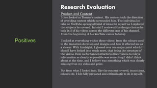 Research Evaluation
Product and Content
I then looked at Tommo's content. His content took the direction
of providing content which surrounded him. The individualist
take on YouTube sprang all kind of ideas for myself as I explored
the subjects he covered. In total I reviewed the design choices he
took in 5 of his videos across the different eras of his channel.
From the beginning of his YouTube career to today.
I looked at everything within these videos: from the colours used
to the transition duration and designs and how it affected me as
a viewer. With hindsight, I glossed over one major point which I
should have looked into much more, that being the structure of
the videos. How each channel structures their videos to relays
information as clearly as possible was something I didn’t think
about at the time, and I believe was something which was clearly
missing from my video and print.
But from what I looked into, like the content covered, transitions,
colours etc. I felt fully prepared and enthusiastic to do it myself.
Positives
 