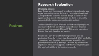 Research Evaluation
Branding choices
Logo design and choices each brand and channel made was
super interesting for me. To look at the outdated design of
Autosport to the close but modern design of the Race was
again another aspect which guided me down to a healthy
amount of information surrounding this subject.
Tommo's channel again provided the individual perspective,
and maybe I should have taken more influence from his
design which incorporated himself. This would have given
Point a face and therefore an identity.
Clearly this part I was able to bring forward into my
production from the reviews that I conducted. With words like
"consistent" and 2precise" being thrown around by my
participants constantly. Feelings I wanted my audience to
experience when viewing point, and this was originating all
the way back at the in the content research.
Positives
 