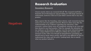 Research Evaluation
Secondary Research
I know exactly where my research fell off. The research itself did a
fantastic job of educating me and providing me with huge amount of
enthusiasm, however I feel as if I just didn’t convert this to my own
product.
Most aspects like the branding, colour choices, style research was fine
and as you saw was applied correctly. However other areas like the
understanding of my audience regarding the education, video
structure, content choice were all completely missing in my eyes and
that showed in my final product. Take for example the education of
my audience on the subject of racing: even the most educated person
on the subject Rafal found it difficult to follow the storyline and
structure of the video even though he himself knew everything you
should need to know about racing. And still it was difficult for him to
understand the video and the print. Looking back, this is exactly
what my product lacked in.
Negatives
 