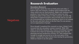 Research Evaluation
Secondary Research
Even though I spent the time on both print and video, I
believe that this started a seedling which helped with the
chaos which was my final products. Right now, looking at the
products I now know that I should have spent my time
looking at either of the print or video research, not both. By
doing both I inspired myself to then do both and as you will
see overextended my workload making me have to cut corners
by the end, and that’s down to the fact that I'm one person,
not an organisation of people.
Even though I completed the research on time, I think I over
invested into the secondary content research. With 100+
slides on all of the channels. Yes, I knew everything I wanted
to know, but it kept me back from investing early into the
planning and pre-production of Point. If I had realised that
enough is enough and moved on to the next parts of the
project, I would have had a better time during the production,
which as I know is my low point.
Negatives
 
