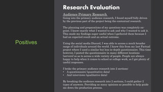 Research Evaluation
Audience Primary Research
Going into the primary audience research, I found myself fully driven
by the previous part of the project being the contextual research.
The planning and preparations of my questions was completely on-
point. I knew exactly what I wanted to ask and why I wanted to ask it.
This made my findings super useful when I gathered them because I
had an expected result and an actual outcome.
Using the social media Discord, I was able to access a much broader
range of individuals around the world. I knew this from my last Factual
project where I used a similar but less in-depth questionnaire. This time
however, I posted the questionnaire in many different locations
(servers) so as to access a wide variety of people. People are always
happy to help when it comes to school or college work, so I got plenty of
useful responses.
I broke the primary audience research into 2 sections:
• A questionnaire (quantitative data)
• And interviews (qualitative data)
By breaking the audience research into 2 sections, I could gather 2
types of answers. Providing as many opinions as possible to help guide
me down the production process.
Positives
 