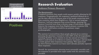 Research Evaluation
Audience Primary Research
The Questionnaire
I targeted questions that people could answer quickly allowing for 23
responses. Geographically, the responses I gathered allowed me to
use the data effectively because most of the people answering were
from countries which have English as a first or second language.
However, I still got responses from across Europe, meaning the
answers I received were from a diverse range of individuals. Mainly
however the responses were from English primary countries (UK,
USA) which I still believe would be my primary target
geodemographic.
The answers I received from these people allowed me to continue
pursuing the direction I wanted to: with 100% of the 23 respondents
watching YouTube. I was ecstatic to see the amount of responses
which I could look at as evidence to continue my project, and not have
to work against what responses I was getting. This again built
my drive forward, however as I have said I already partially expected
these responses.
Overall, the questionnaire planning went extremally smoothly and
the responses it provided were super useful with the statistics they
provided.
Positives
Geographics of
respondents
 