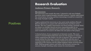Research Evaluation
Audience Primary Research
The interviews
The interviews went mostly the same. I planned to ask more Indepth
questions which targeted peoples extended answers. I mainly asked about
the virtual factor of racing, and how interesting it would be to watch for
the range of people I asked.
I again conducted the interviews on the social media platform Discord.
Discord allowed me to speak with individuals from anywhere across
Europe. The way I gather interviewees was from posting a message about
my project on multiple discord servicers requesting people for an
interview. 12 people responded and I randomly picked 5 of them. Anymore
and I would have too much to do before the next phase of the project.
I obtained plenty of new unexpected yet fantastic results. The main
answer I received which helped the most was the increase in viewers of
online competitions like Esport, but also in general. This answer fully
stands behind the direction I wanted to take Point with the aim of
creating racing content. This increase I belived was for 2 reasons,: the
expansion of the internet and the global lockdown which occurred across
2020. Shifting people indoors and online will obviously increase the
amount of people watching online content for entertainment.
Positives
 