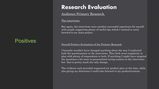 Research Evaluation
Audience Primary Research
The interviews
But again, the interviews were another successful experience for myself,
with people suggesting plenty of useful tips which I wanted to carry
forward to my main project.
Overall Positive Evaluation of the Primary Research
I honestly wouldn’t have changed anything about the way I conducted
both the questionnaire or the interviews. They both went completely to
plan with plenty of respondents to both. If anything I might have targeted
the questions a bit more to personalised racing content in the interviews
but that is pretty much the only change.
The evidence each provided supported my product plan at the time, while
also giving my directions I could take forward to my product/content.
Positives
 