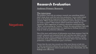 Research Evaluation
Audience Primary Research
The interviews
The problem I had with my primary research was something which I
didn’t think about until the end of my production. I never really looked
back at the finding for inspersion during production. The interview
question: "What would virtual racing Esport's need to change to attract
you more a viewer?" Had answers which would have helped me out
massively. With suggestions of audience educations using factors like
"Motec" and increasing the "tension." Clearly the main problem I had with
both interview and questionnaire was applying my findings forward to
help me with my production influences.
One of the most useful pieces of information were these answers I had. So
overall, I planned and conducted both well, and then just didn’t use the
results, the factor which completely lacked within my content. If I had
used some of the suggestions within my content when I was lost during
production, I think it would have gone a lot better.
I know that the next time around one of the main factors to look into
is what my potential audience has to say about what direction I should
take and the suggestions which would work for them. Essentially, use the
findings more effectively.
Negatives
 