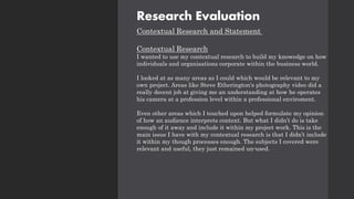 Research Evaluation
Contextual Research and Statement
Contextual Research
I wanted to use my contextual research to build my knowedge on how
individuals and organisations corporate within the business world.
I looked at as many areas as I could which would be relevant to my
own project. Areas like Steve Etherington's photography video did a
really decent job at giving me an understanding at how he operates
his camera at a profession level within a professional enviroment.
Even other areas which I touched upon helped formulate my opinion
of how an audience interprets content. But what I didn’t do is take
enough of it away and include it within my project work. This is the
main issue I have with my contextual research is that I didn’t include
it within my though processes enough. The subjects I covered were
relevant and useful, they just remained un-used.
 