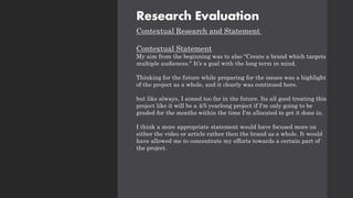 Research Evaluation
Contextual Research and Statement
Contextual Statement
My aim from the beginning was to also "Create a brand which targets
multiple audiences." It’s a goal with the long term in mind.
Thinking for the future while preparing for the issues was a highlight
of the project as a whole, and it clearly was continued here.
but like always, I aimed too far in the future. Its all good treating this
project like it will be a 4/5 yearlong project if I'm only going to be
graded for the months within the time I'm allocated to get it done in.
I think a more appropriate statement would have focused more on
either the video or article rather then the brand as a whole. It would
have allowed me to concentrate my efforts towards a certain part of
the project.
 
