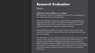 Research Evaluation
Theory
A Music Video's Effect on a Song
The question I asked was engaging for myself. It was something I
was interested in from the beginning.
From the findings, I found that music becomes compounded and
expanded towards another level with the introduction of a music
video for the music. Get it wrong however and it can massively
negatively impact the audience's opinion of a song.
Overall finding the different usages of music videos to not only
entertain but provide a connection between the band and audience
was eye-opening.
My video had 2 sections which included music with some music video
sections. These sections correctly created and added tension as I
synchronised the beat to shifting perspectives and transitions. I
didn’t use these sections to display the artist's music to the audience,
but I did sue it to compound the viewers emotions of the video, and as
I said, this created tension for them as I heard in my evaluation
interviews.
 