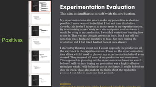 Experimentation Evaluation
The aim to familiarise myself with the production
My experimentations aim was to make my production as clean as
possible. I never wanted to feel that I had not done this before
already, this is why I targeted so many areas in my experimentation.
By familiarising myself early with the equipment and hardware I
would be using in my production, I wouldn’t waste time learning how
to use it. That was my thought process at least. But I can tell you
now, this was a fantastic mentality to take. Not once during the
production did, I feel like I had not done it once already.
I started by thinking about how I would approach the production all
the way back in the experimentation. These are the experimentation
idea slides which I used to plan out my experimentation before I even
started. They targeted all areas of my production and some more.
This approach to planning out the experimentation based on what I
believe I will run into during my production was a highly effective
technique which I will definitely use in the furure. It really helped me
stay on track, while also making me think about the production
process I will take to make my final product.
positives
Positives
 