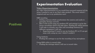 Experimentation Evaluation
Video Experimentation
my video experimentation as you would have guessed targeted all the
areas I wanted to use in my final video product. The areas which I
targeted and use in my production were:
OBS recording
• finding a process which synchronises the camera and audio to
gameplay footage correctly
• How I will record using my brothers PC and setting it up for the
future recordings which will take place. Finding the whole process
I will take to transfer save files and recordings between the
different equipment I will use
• Experimenting if I need to use my brothers PC or if I can get
away with using my own ( which I couldn’t)
Using Audacity
• Finding the settings to use for the recording of my microphone
Using EOS utility to record video
• Finding the settings which I will use to record video
Positives
 