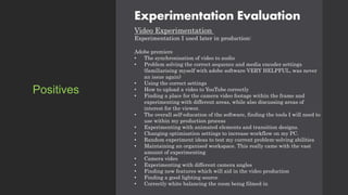 Experimentation Evaluation
Video Experimentation
Experimentation I used later in production:
Adobe premiere
• The synchronisation of video to audio
• Problem solving the correct sequence and media encoder settings
(familiarising myself with adobe software VERY HELPFUL, was never
an issue again)
• Using the correct settings
• How to upload a video to YouTube correctly
• Finding a place for the camera video footage within the frame and
experimenting with different areas, while also discussing areas of
interest for the viewer.
• The overall self-education of the software, finding the tools I will need to
use within my production process
• Experimenting with animated elements and transition designs.
• Changing optimisation settings to increase workflow on my PC.
• Random experiment ideas to test my current problem-solving abilities
• Maintaining an organised workspace. This really came with the vast
amount of experimenting
• Camera video
• Experimenting with different camera angles
• Finding new features which will aid in the video production
• Finding a good lighting source
• Correctly white balancing the room being filmed in
Positives
 