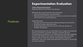 Experimentation Evaluation
Video Experimentation
Experimentation I used later in production:
Branding idea experimentation idea generation
• Logo and branding idea experimentation
• Experimenting with the process to create my own font, the second
test I used in my actual production
Adobe Photoshop
• Finding new and unique photo editing technique for production
• Thumbnail design experimentation
• Finding limitations with the amount of file size capacity on
YouTube thumbnails
My experimentations aim as I said before was to make the production
process as familiar as possible. Because I targeted all areas
surrounding my production, I can definitively say that this completed
its aim to the fullest extent. Never once did I feel left in the dark
when it came to using any software and hardware during my
production. I hit every target and experiment I wanted to, not leaving
any stone unturned.
Positives
 