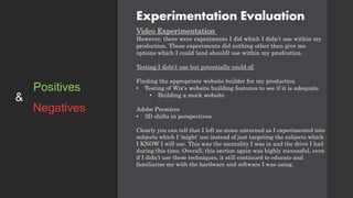 Experimentation Evaluation
Video Experimentation
However, there were experiments I did which I didn’t use within my
production. These experiments did nothing other then give me
options which I could (and should) use within my prodcution.
Testing I didn’t use but potentially could of:
Finding the appropriate website builder for my production
• Testing of Wix's website building features to see if it is adequate
• Building a mock website
Adobe Premiere
• 3D shifts in perspectives
Clearly you can tell that I left no stone unturned as I experimented into
subjects which I 'might' use instead of just targeting the subjects which
I KNOW I will use. This was the mentality I was in and the drive I had
during this time. Overall, this section again was highly successful, even
if I didn’t use these techniques, it still continued to educate and
familiarise me with the hardware and software I was using.
Positives
Negatives
&
 