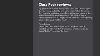 Class Peer reviews
My peers wanted more music video areas and I would agree
that they were by far the best parts of the video. However,
they take the most time to produce, with many stages of the
production taking up different days. If I found a way to
streamline this area of the production I believe I could greatly
improve the quality of the video/
Other Points:
"It felt like I was watching an actual YouTube video, I
wouldn’t have known that it was made by someone in my
class if I didn’t recognize the face."
 