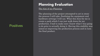 Planning Evaluation
The Aim of my Planning
The planning of the project attempted to set in stone
the process I will take, finalising the equipment and
hardware settings I will use. What this does for me is
create a path which I can just walk down for my
production. I had to make sure I knew what I was going
to do prior to actually doing it. Having this stability was
aimed at improving the production process and in turn
the final product.
Positives
 