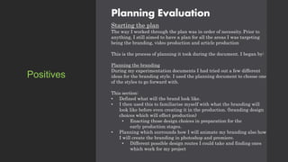 Planning Evaluation
Starting the plan
The way I worked through the plan was in order of necessity. Prior to
anything, I still aimed to have a plan for all the areas I was targeting
being the branding, video production and article production
This is the process of planning it took during the document. I began by:
Planning the branding
During my experimentation documents I had tried out a few different
ideas for the branding style. I used the planning document to choose one
of the styles to go forward with.
This section:
• Defined what will the brand look like.
• I then used this to familiarise myself with what the branding will
look like before even creating it in the production. (branding design
choices which will effect production)
• Enacting those design choices in preparation for the
early production stages.
• Planning which surrounds how I will animate my branding also how
I will create the branding in photoshop and premiere.
• Different possible design routes I could take and finding ones
which work for my project
Positives
 