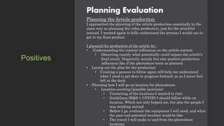 Planning Evaluation
Planning the Article production
I approached the planning of the article production essentially in the
same way as planning the video production, just for the article(s)
instead. I wanted again to fully understand the process I would use to
get to my final product.
I planned the production of the article by:
• Understanding the content influences on the article content
• Observing exactly what potentially could impact the article's
final result. Negatively mainly but also positive production
influences like if the photoshoot went as planned
• Laying out the plan for the production
• Creating a process to follow again will help me understand
what I need to get done to progress forward, so as I never feel
left in the dark
• Planning how I will go on-location for photoshoots
• Location scouting (possible locations)
• Contacting of the locations I wanted to visit
• Guidelines (H&S + COVID) I should follow while on
location. Which not only helped me, but also the people I
was working around
• Before I go, evaluate the equipment I will need, and what
the past and potential weather could be like
• The travel I will make to and from the photoshoot
locations
Positives
 