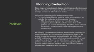 Planning Evaluation
Final stages of planning and dipping into the pre-production stages
By this point, I had already known that I was going to host my work in
multiple locations on different social medias.
So I finally used the planning and pre-production to:
• Pre-emptively establishing my social media accounts so they are
ready for the production of their graphical elements.
• This doesn’t mean that they are even close to being
compilated, because I still needed to create their profile
pictures and banners for branding. What this does is establish
the accounts that I would use, ready for the production of
their features.
Establishing a planned route/guideline which to follow I believed was
going to be helpful as I begin to enter the production phases of the
project. In total, the planning again did this for me. So far your
probably noticing that I aimed to feel as prepared as possible at each
stage of the project. This was one of the lessons I learned from the
previous projects where I felt like I was aimlessly putting edits
together with no definitive direction. This time however I had fully
prepared each areas I was being involved in.
Positives
 