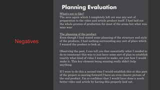 Planning Evaluation
What's not to like?
The area again which I completely left out was any sort of
preparation to the video and article product itself. I had laid out
the whole process of production for most of the areas but what was
miss was:
The planning of the product
Even though I had stated some planning of the structure and style
of the products, I had nothing surrounding any sort of place which
I wanted the product to look at.
Observing the past, I can tell you that essentially what I needed to
do to counteract this was to just have some sort of plan to establish
exactly what kind of video I wanted to make, not just how I would
make it. This key element being missing really didn’t help
anything.
If I were to do this a second time I would establish this at this part
of the project so moving forward I have an even clearer picture of
the end product. I'm so confident that I would have done a much
better video and article by having this properly laid out.
Negatives
 