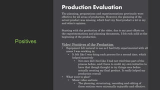 Production Evaluation
The planning, preparations and experimentations previously were
effective for all areas of production. However, the planning of the
actual product was missing, which hurt my final product a lot in my
and other's opinion.
Starting with the production of the video. due to my past efforts on
the experimentations and planning documents, I felt rock solid at the
beginning of the production.
Video: Positives of the Production
• Equipment felt natural to use as I had fully experimented with all
areas I was working in.
• It felt like I was doing each process for a second time, which
helped massively
• Not once did I feel like I had not tried that part of the
process before, and I have to credit my own initiative to
have that though thought to try things once before
actually creating my final product. It really helped my
production overall
• What went to plan?
• Music video sections
• The planning, structuring, recording and editing of
these sections were extremally enjoyable and effective.
Positives
 